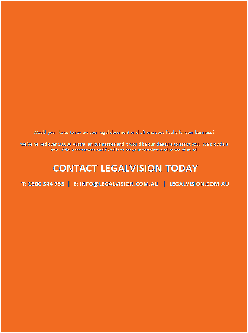 Text Box: Would you like us to review your legal document or draft one specifically for your business? 

Weve helped over 50,000 Australian businesses and it would be our pleasure to assist you.  We provide a free initial assessment and fixed fees for your certainty and peace of mind.

CONTACT LEGALVISION TODAY  
T: 1300 544 755  |  E: INFO@LEGALVISION.COM.AU   |  LEGALVISION.COM.AU




